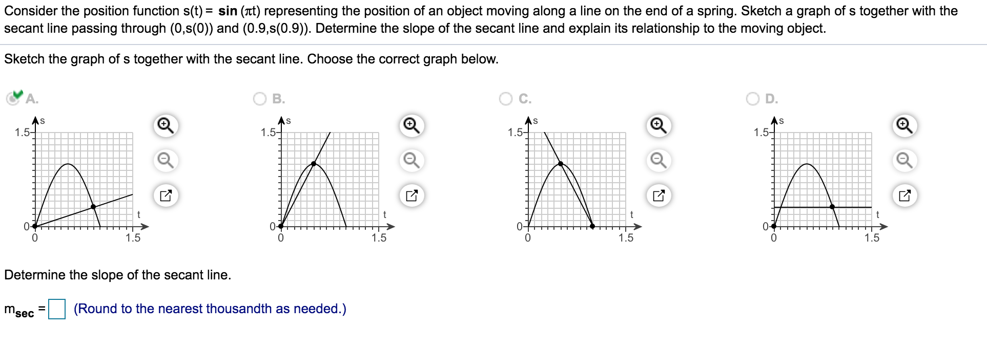 Consider the position function s(t) = sin (t) representing the position of an object moving along a line on the end of a spring. Sketch a graph of s together with the
secant line passing through (0,s(0)) and (0.9,s(0.9)). Determine the slope of the secant line and explain its relationship to the moving object.
Sketch the graph of s together with the secant line. Choose the correct graph below.
В.
As
1.5-
As
As
1.5-
1.5-
1.5-
0-
0-
0-
1.5
1.5
1.5
1.5
Determine the slope of the secant line.
msec
(Round to the nearest thousandth as needed.)
