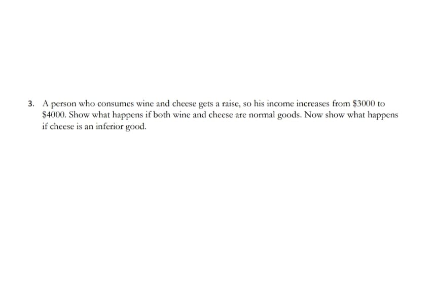3. A person who consumes wine and cheese gets a raise, so his income increases from $3000 to
$4000. Show what happens if both wine and cheese are normal goods. Now show what happens
if cheese is an inferior good.
