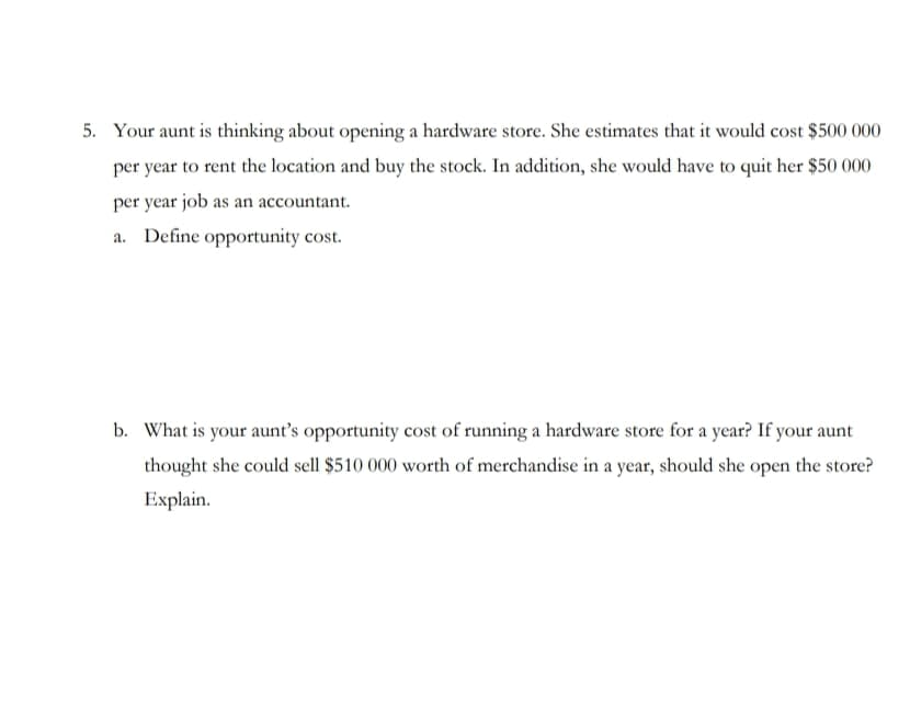 5. Your aunt is thinking about opening a hardware store. She estimates that it would cost $500 000
per year to rent the location and buy the stock. In addition, she would have to quit her $50 000
per year job as an accountant
Define opportunity cost
a.
b. What is your aunt's opportunity cost of running a hardware store for a year? If your aunt
thought she could sell $510 000 worth of merchandise in a year, should she open the store?
Explain
