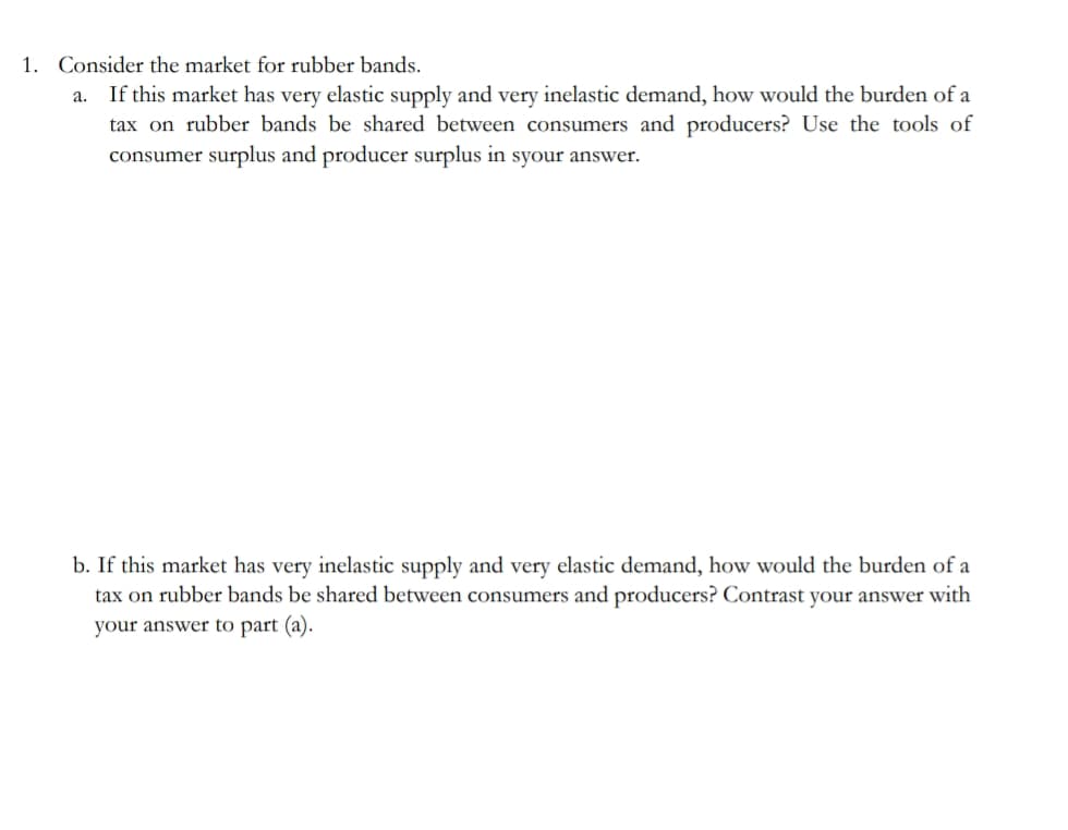 1. Consider the market for rubber bands.
If this market has very elastic supply and very inelastic demand, how would the burden of a
tax on rubber bands be shared between consumers and producers? Use the tools of
consumer surplus and producer surplus in syour answer.
a.
b. If this market has very inelastic supply and very elastic demand, how would the burden of a
tax on rubber bands be shared between consumers and producers? Contrast your answer with
your answer to part (a).
