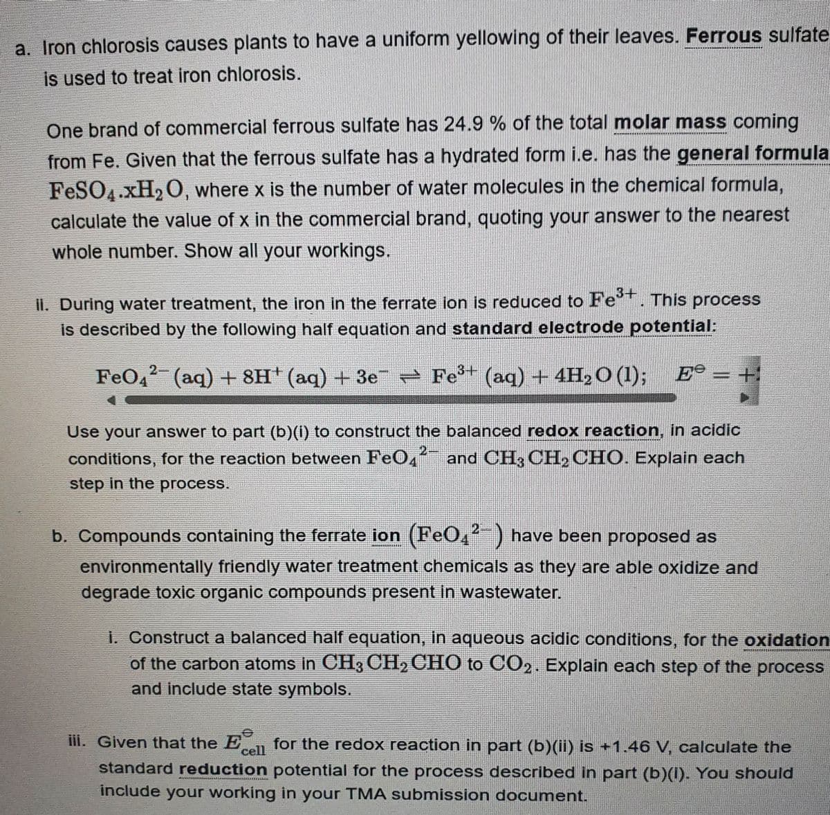 a. Iron chlorosis causes plants to have a uniform yellowing of their leaves. Ferrous sulfate
is used to treat iron chlorosis.
One brand of commercial ferrous sulfate has 24.9 % of the total molar mass coming
from Fe. Given that the ferrous sulfate has a hydrated form i.e. has the general formula
FeSO4.xH₂O, where x is the number of water molecules in the chemical formula,
calculate the value of x in the commercial brand, quoting your answer to the nearest
whole number. Show all your workings.
II. During water treatment, the iron in the ferrate ion is reduced to Fe³+. This process
is described by the following half equation and standard electrode potential:
FeО²¯ (aq) +8H* (aq) +3e¯ ⇒ Fe³+ (aq) + 4H₂O (1); Ee =+
Use your answer to part (b)(i) to construct the balanced redox reaction, in acidic
conditions, for the reaction between FeО4²¯ and CH³ CH₂ CHO. Explain each
step in the process.
b. Compounds containing the ferrate ion (FeO,²-) have been proposed as
environmentally friendly water treatment chemicals as they are able oxidize and
degrade toxic organic compounds present in wastewater.
i. Construct a balanced half equation, in aqueous acidic conditions, for the oxidation
of the carbon atoms in CH3 CH₂ CHO to CO2. Explain each step of the process
and include state symbols.
www
cell
iii. Given that the En for the redox reaction in part (b)(ii) is +1.46 V, calculate the
standard reduction potential for the process described in part (b)(1). You should
include your working in your TMA submission document.