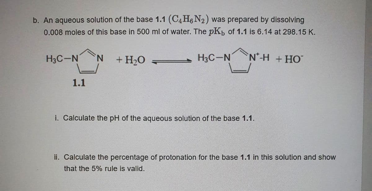 b. An aqueous solution of the base 1.1 (C4H6N₂) was prepared by dissolving
0.008 moles of this base in 500 ml of water. The pK, of 1.1 is 6.14 at 298.15 K.
NH +HỌ
N + H₂O
H3C-N
1.1
H3C-N
i. Calculate the pH of the aqueous solution of the base 1.1.
ii. Calculate the percentage of protonation for the base 1.1 in this solution and show
that the 5% rule is valid.