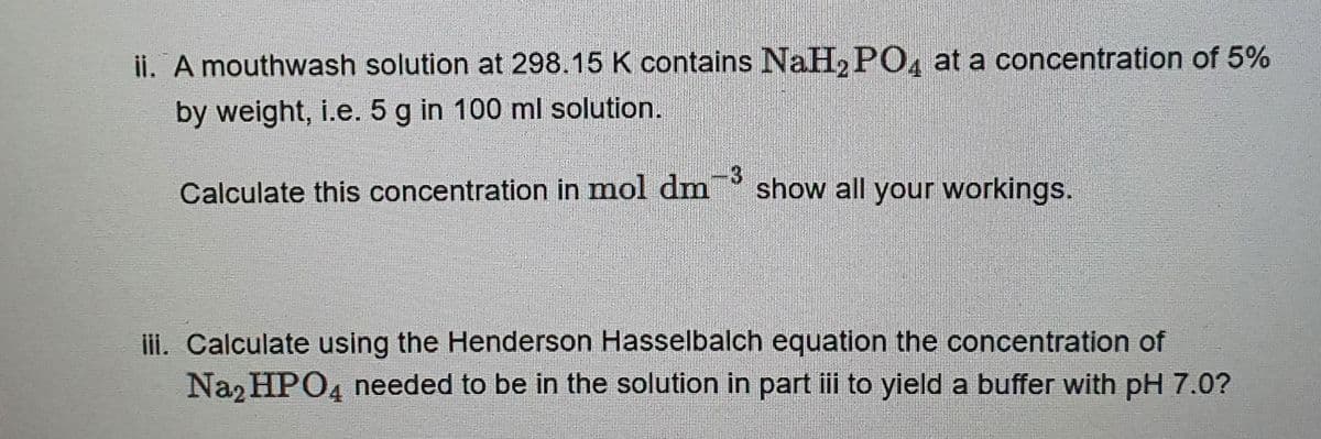 ii. A mouthwash solution at 298.15 K contains NaH₂PO4 at a concentration of 5%
by weight, i.e. 5 g in 100 ml solution.
3
Calculate this concentration in mol dm show all your workings.
iii. Calculate using the Henderson Hasselbalch equation the concentration of
Na₂HPO4 needed to be in the solution in part iii to yield a buffer with pH 7.0?