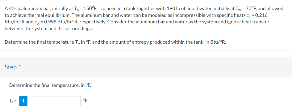 A 40-lb aluminum bar, initially at T₁ = 150°F, is placed in a tank together with 190 lb of liquid water, initially at Tw = 70°F, and allowed
to achieve thermal equilibrium. The aluminum bar and water can be modeled as incompressible with specific heats c₂ = 0.216
Btu/lb-ºR and cw = 0.998 Btu/lb-ºR, respectively. Consider the aluminum bar and water as the system and ignore heat transfer
between the system and its surroundings.
Determine the final temperature T₁, in °F, and the amount of entropy produced within the tank, in Btu/ºR.
Step 1
Determine the final temperature, in °F.
Tf = i
°F