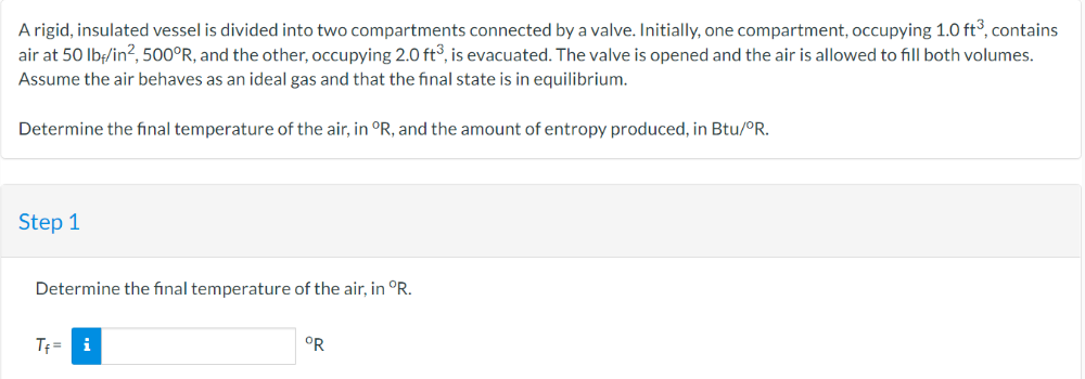A rigid, insulated vessel is divided into two compartments connected by a valve. Initially, one compartment, occupying 1.0 ft³, contains
air at 50 lbf/in², 500°R, and the other, occupying 2.0 ft³, is evacuated. The valve is opened and the air is allowed to fill both volumes.
Assume the air behaves as an ideal gas and that the final state is in equilibrium.
Determine the final temperature of the air, in °R, and the amount of entropy produced, in Btu/°R.
Step 1
Determine the final temperature of the air, in °R.
T₁= i
OR