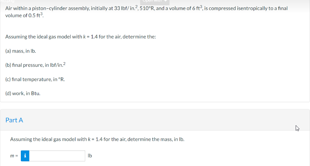 Air within a piston-cylinder assembly, initially at 33 lbf/in.2, 510°R, and a volume of 6 ft³, is compressed isentropically to a final
volume of 0.5 ft³.
Assuming the ideal gas model with k = 1.4 for the air, determine the:
(a) mass, in lb.
(b) final pressure, in lbf/in.²
(c) final temperature, in °R.
(d) work, in Btu.
Part A
Assuming the ideal gas model with k = 1.4 for the air, determine the mass, in lb.
m= i
lb