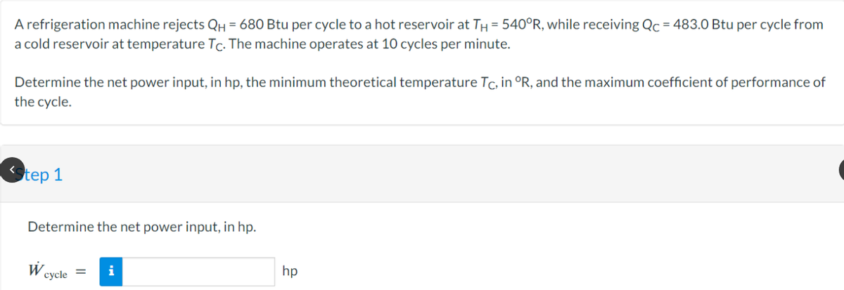 A refrigeration machine rejects QH = 680 Btu per cycle to a hot reservoir at TH = 540°R, while receiving Qc = 483.0 Btu per cycle from
a cold reservoir at temperature Tc. The machine operates at 10 cycles per minute.
Determine the net power input, in hp, the minimum theoretical temperature Tc, in °R, and the maximum coefficient of performance of
the cycle.
tep 1
Determine the net power input, in hp.
W
cycle
i
hp