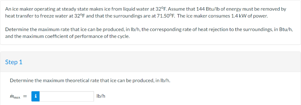 An ice maker operating at steady state makes ice from liquid water at 32°F. Assume that 144 Btu/lb of energy must be removed by
heat transfer to freeze water at 32°F and that the surroundings are at 71.50°F. The ice maker consumes 1.4 kW of power.
Determine the maximum rate that ice can be produced, in lb/h, the corresponding rate of heat rejection to the surroundings, in Btu/h,
and the maximum coefficient of performance of the cycle.
Step 1
Determine the maximum theoretical rate that ice can be produced, in lb/h.
mmax =
i
lb/h