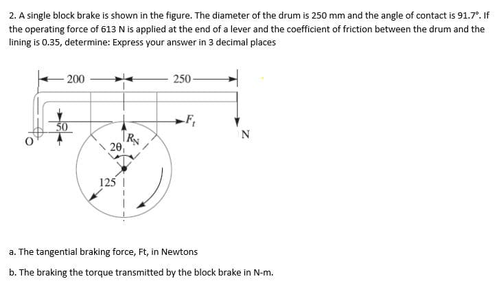 2. A single block brake is shown in the figure. The diameter of the drum is 250 mm and the angle of contact is 91.7°. If
the operating force of 613 N is applied at the end of a lever and the coefficient of friction between the drum and the
lining is 0.35, determine: Express your answer in 3 decimal places
200
50
20₁
125
250
-F₁
N
a. The tangential braking force, Ft, in Newtons
b. The braking the torque transmitted by the block brake in N-m.