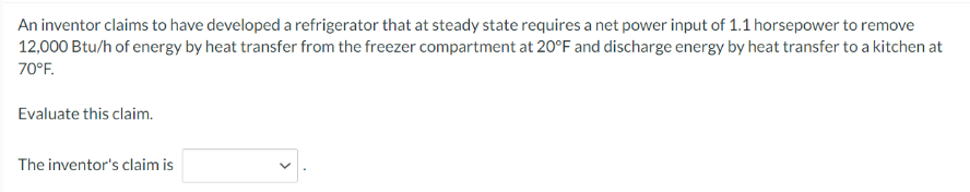 An inventor claims to have developed a refrigerator that at steady state requires a net power input of 1.1 horsepower to remove
12,000 Btu/h of energy by heat transfer from the freezer compartment at 20°F and discharge energy by heat transfer to a kitchen at
70°F.
Evaluate this claim.
The inventor's claim is