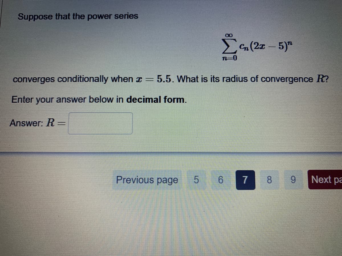 Suppose that the power series
G(2x - 5)"
converges conditionally when x =
5.5. What is its radius of convergence R?
Enter your answer below in decimal form.
Answer: R =
%3D
Previous page
7
8
6.
Next pa
