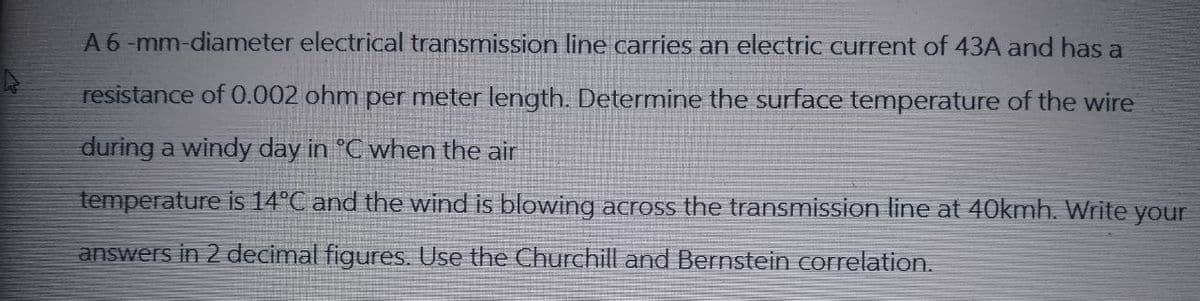 A 6-mm-diameter electrical transmission line carries an electric current of 43A and has a
resistance of 0.002 ohm per meter length. Determine the surface temperature of the wire
during a windy day in °C when the air
temperature is 14°C and the wind is blowing across the transmission line at 40kmh. Write your
answers in 2 decimal figures. Use the Churchill and Bernstein correlation.