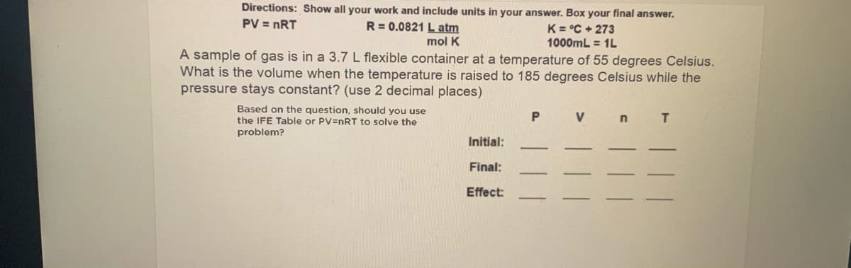 Directions: Show all your work and include units in your answer. Box your final answer.
PV = nRT
R= 0.0821 L atm
K = °C + 273
1000mL = 1L
mol K
A sample of gas is in a 3.7L flexible container at a temperature of 55 degrees Celsius.
What is the volume when the temperature is raised to 185 degrees Celsius while the
pressure stays constant? (use 2 decimal places)
Based on the question, should you use
the IFE Table or PV=nRT to solve the
problem?
V
n.
T
Initial:
Final:
Effect:
