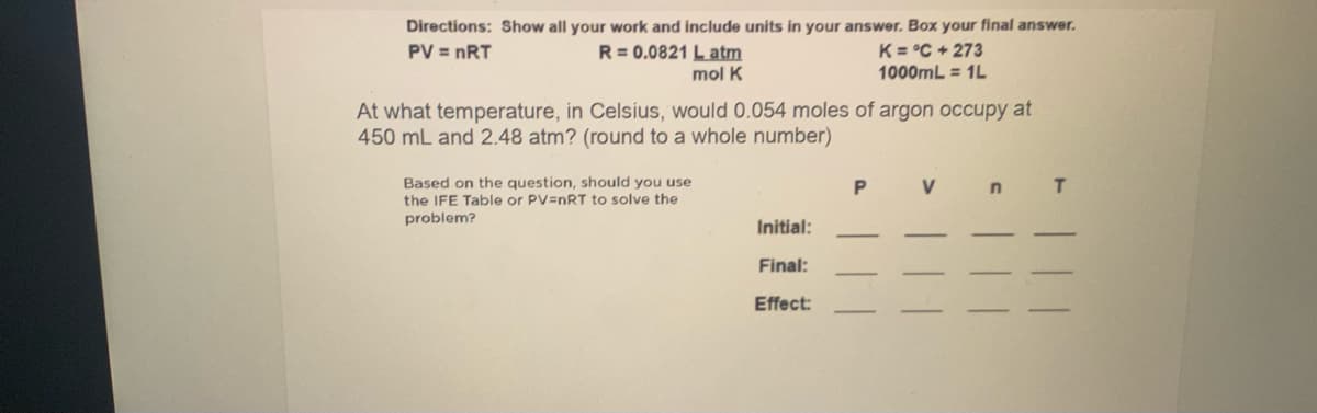 Directions: Show all your work and include units in your answer. Box your final answer.
R= 0.0821 L atm
K= °C + 273
1000mL = 1L
PV = nRT
mol K
At what temperature, in Celsius, would 0.054 moles of argon occupy at
450 mL and 2.48 atm? (round to a whole number)
Based on the question, should you use
the IFE Table or PV=nRT to solve the
V
problem?
Initial:
Final:
Effect:
