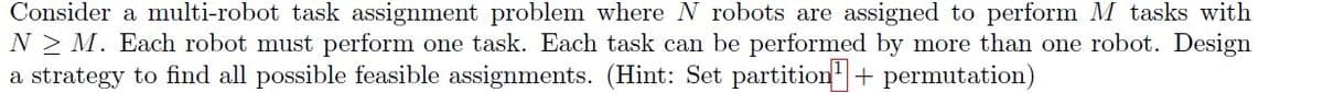 Consider a multi-robot task assignment problem where N robots are assigned to perform M tasks with
N> M. Each robot must perform one task. Each task can be performed by more than one robot. Design
a strategy to find all possible feasible assignments. (Hint: Set partition + permutation)