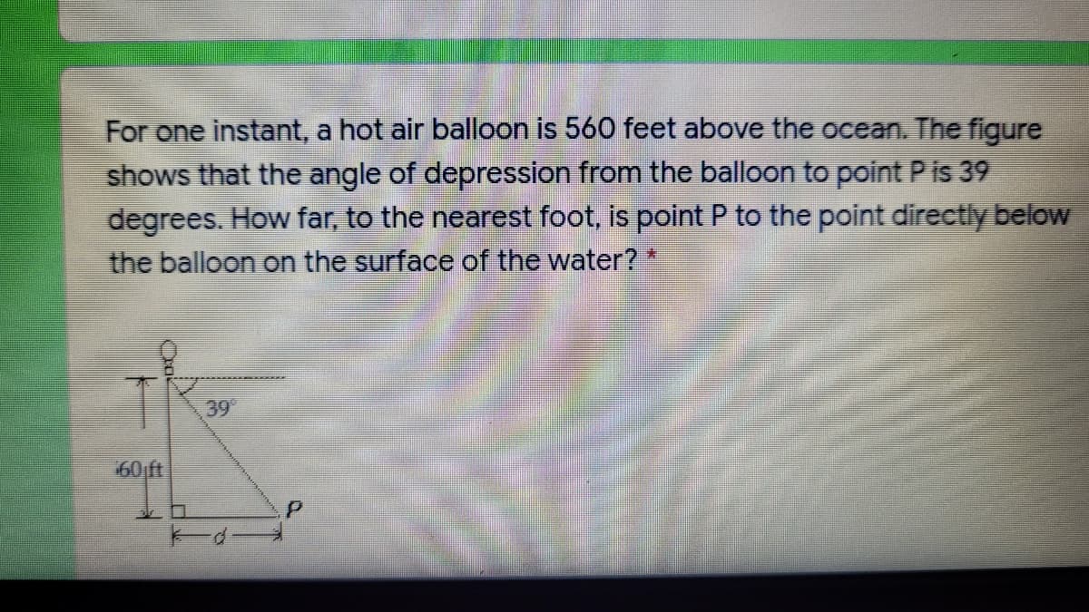 For one instant, a hot air balloon is 560 feet above the ocean. The figure
shows that the angle of depression from the balloon to point P is 39
degrees. How far, to the nearest foot, is point P to the point directly below
the balloon on the surface of the water? *
39
60 ft
