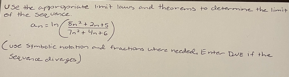 Use the appropriate limit laws and theorems to cletermine the limit
of the Seauence.
an=In/ 8n?+ 2nt5
7n?+ 4n+G
(use symbolic notation and fractions where needed. Enter DuE if the
Seavence cliverges)
