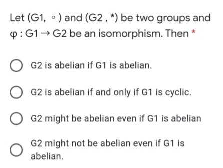 Let (G1, •) and (G2 , *) be two groups and
p: G1- G2 be an isomorphism. Then
G2 is abelian if G1 is abelian.
G2 is abelian if and only if G1 is cyclic.
G2 might be abelian even if G1 is abelian
G2 might not be abelian even if G1 is
abelian.
O O
