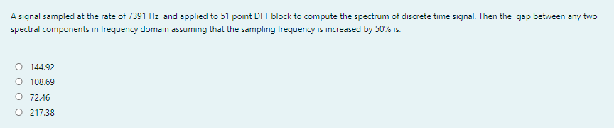 A signal sampled at the rate of 7391 Hz and applied to 51 point DFT block to compute the spectrum of discrete time signal. Then the gap between any two
spectral components in frequency domain assuming that the sampling frequency is increased by 50% is.
O 144.92
O 108.69
O 72.46
O 217.38
