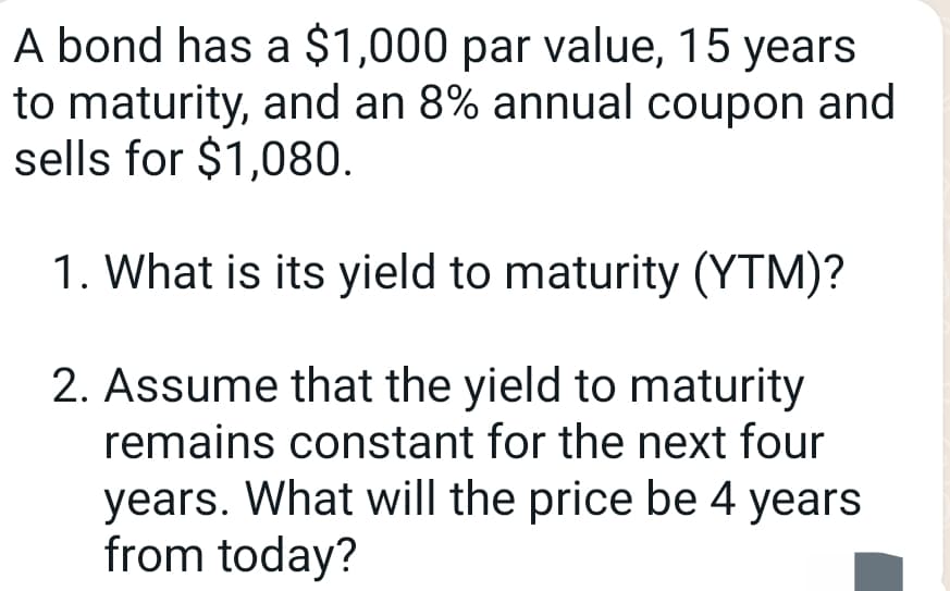 A bond has a $1,000 par value, 15 years
to maturity, and an 8% annual coupon and
sells for $1,080.
1. What is its yield to maturity (YTM)?
2. Assume that the yield to maturity
remains constant for the next four
years. What will the price be 4 years
from today?