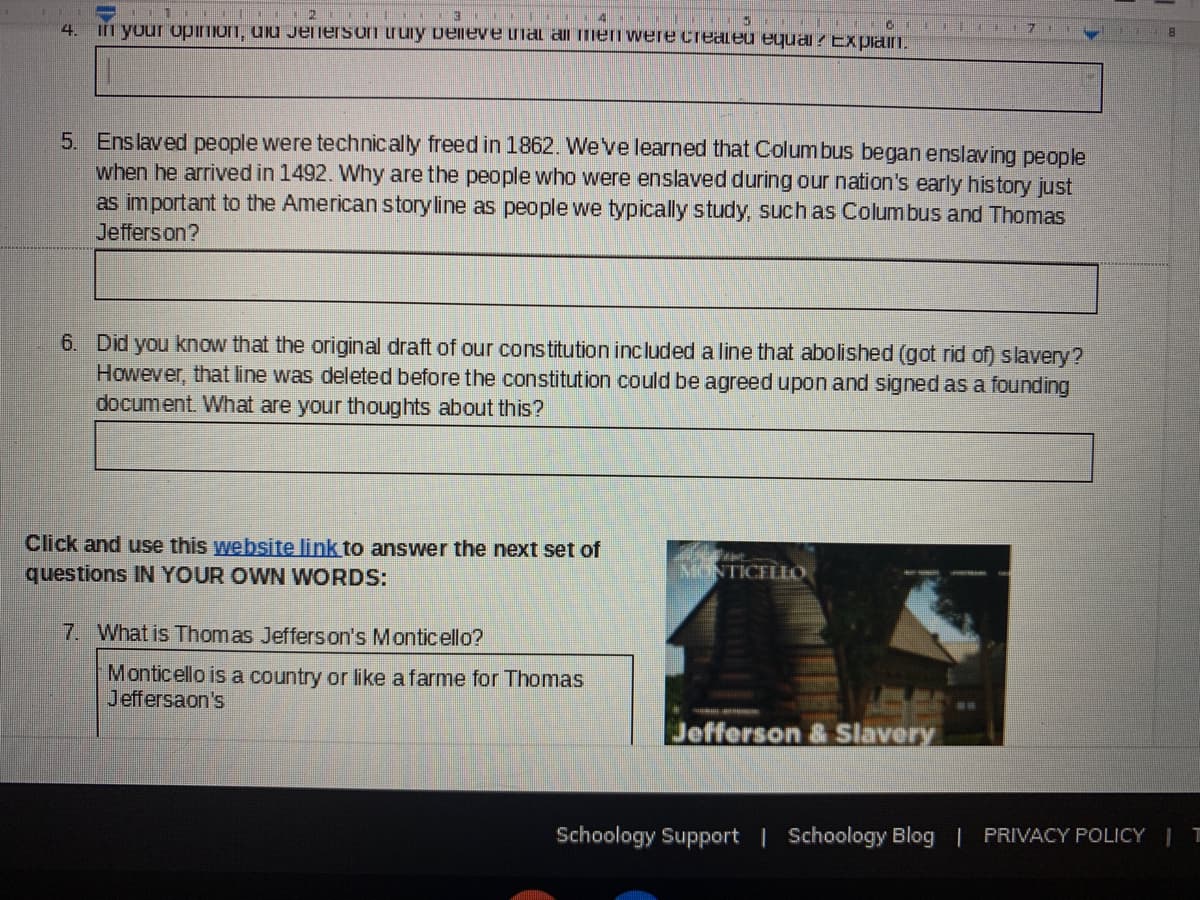 2 II 3 .
4.
In yuur upiIon, ulu Jenersoi truiy velneve uial al mei were createu equai? Expiam.
5. Enslaved people were technically freed in 1862. We've learned that Columbus began enslaving people
when he arrived in 1492. Why are the people who were enslaved during our nation's early history just
as important to the American storyline as people we typically study, such as Columbus and Thomas
Jeffers on?
6. Did you know that the original draft of our constitution included a line that abolished (got rid of) slavery?
However, that line was deleted before the constitution could be agreed upon and signed as a founding
document. What are your thoughts about this?
Click and use this website link to answer the next set of
questions IN YOUR OWN WORDS:
MONTICELLO.
7. What is Thomas Jefferson's Monticello?
Monticello is a country or like a farme for Thomas
Jeffersaon's
Jefferson & Slavery
Schoology Support | Schoology Blog | PRIVACY POLICY I T
