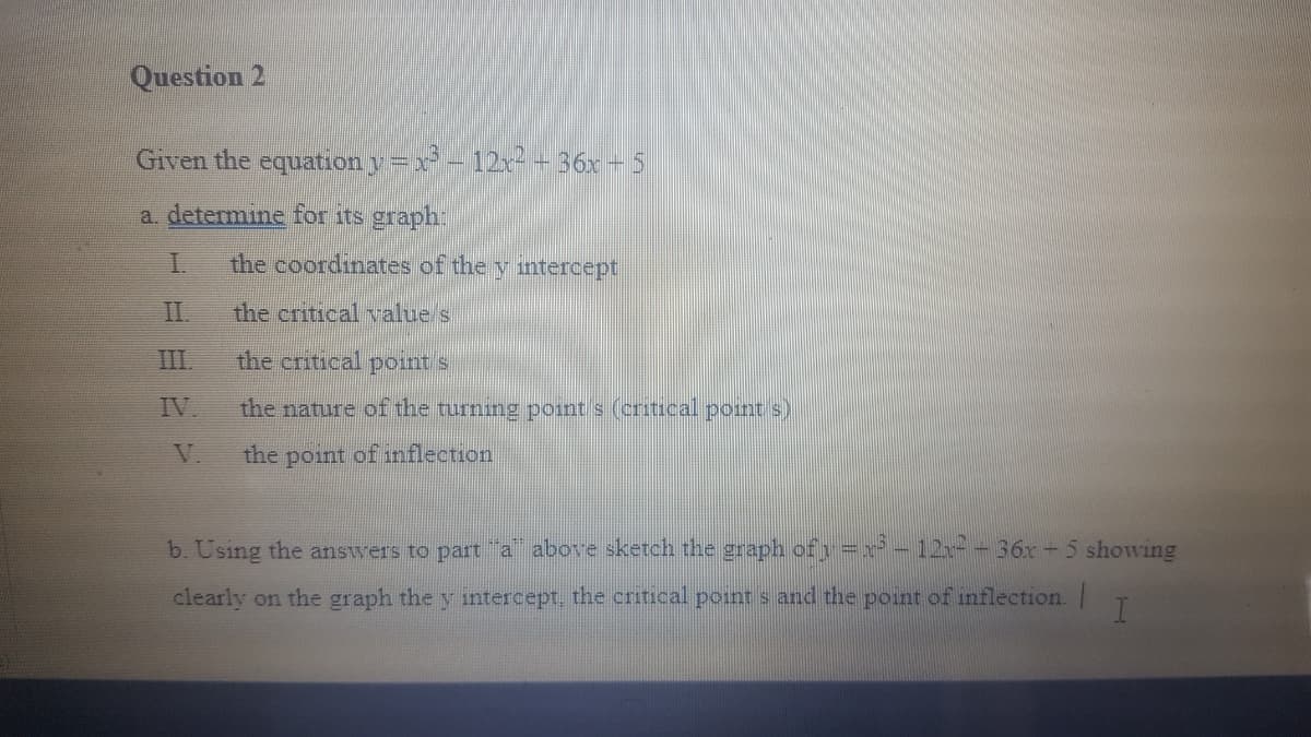 Question 2
Given the equation y=x-12r+36x - 5
a. determine for its graph:
the coordinates of the y intercept
II.
the critical value s
III.
the critical point s
IV.
the nature of the turning point s (critical point s)
V.
the point of inflection
b. Using the answers to part "a above sketch the graph ofy =r* – 12x - 36r - 5 showing
clearly on the graph the y intercept, the critical point s and the point of inflection. |
