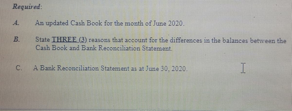 Required:
A.
An updated Cash Book for the month of June 2020.
B.
State IHREE (3) reasons that account for the differences in the balances between the
Cash Book and Bank Reconciliation Statenment.
C.
A Bank Reconciliation Statement as at June 30, 2020.
