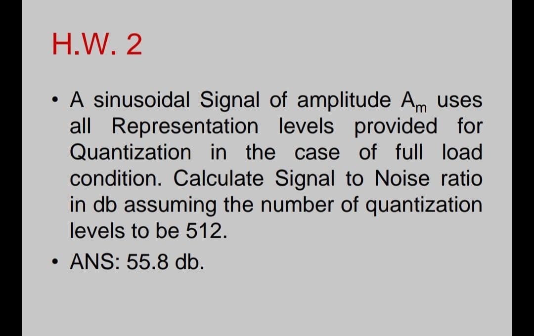 H.W. 2
A sinusoidal Signal of amplitude Am uses
all Representation levels provided for
Quantization in the case of full load
condition. Calculate Signal to Noise ratio
in db assuming the number of quantization
levels to be 512.
ANS: 55.8 db.
