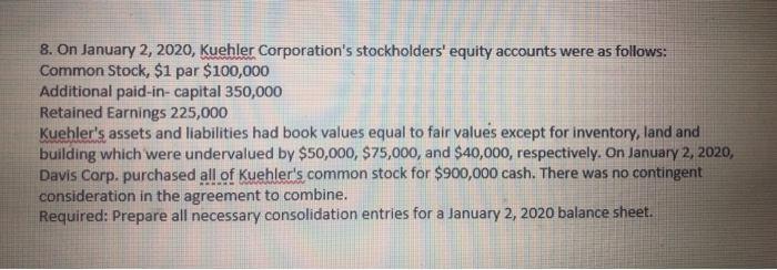 8. On January 2, 2020, Kuehler Corporation's stockholders' equity accounts were as follows:
Common Stock, $1 par $100,000
Additional paid-in-capital 350,000
Retained Earnings 225,000
Kuehler's assets and liabilities had book values equal to fair values except for inventory, land and
building which were undervalued by $50,000, $75,000, and $40,000, respectively. On January 2, 2020,
Davis Corp. purchased all of Kuehler's common stock for $900,000 cash. There was no contingent
consideration in the agreement to combine.
Required: Prepare all necessary consolidation entries for a January 2, 2020 balance sheet.