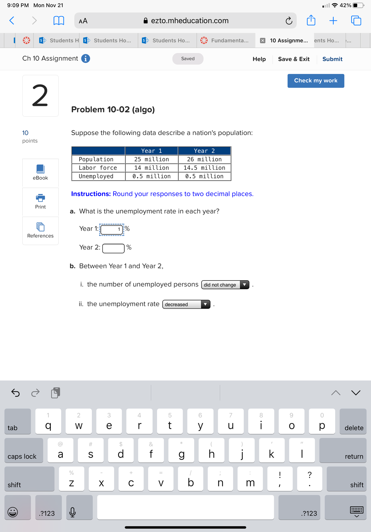 9:09 PM Mon Nov 21
<
tab
shift
(8)
Ch 10 Assignment i
2
10
points
eBook
Print
caps lock
Students HS Students Ho...
References
q
.?123
a
AA
Problem 10-02 (algo)
%
N
Suppose the following data describe a nation's population:
Z
Population
Labor force
Unemployed
0₂
Year 2:
b. Between Year 1 and Year 2,
Instructions: Round your responses to two decimal places.
a. What is the unemployment rate in each year?
Year 1:
{N
W
#S
ii. the unemployment rate
S
X
1%
i. the number of unemployed persons [did not change
3
CD C
ezto.mheducation.com
s Students Ho...
e
Year 1
25 million
14 million
0.5 million
GA O
d
C
4
r
&
-20
Saved
f
50+
decreased
t
Year 2
26 million
14.5 million
0.5 million
*
Fundamenta...
CO
g
6
y
h
1
11 1
V
b
n
7
u
Help
X 10 Assignme... ents Ho...
3
8
i
j k
Save & Exit
!
SO
I
Check my work
?
+
.?123
Submit
0
р
42%
delete
return
shift