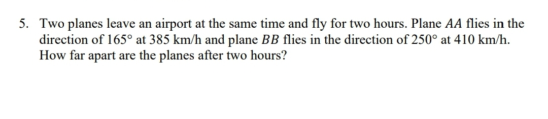 5. Two planes leave an airport at the same time and fly for two hours. Plane AA flies in the
direction of 165° at 385 km/h and plane BB flies in the direction of 250° at 410 km/h.
How far apart are the planes after two hours?