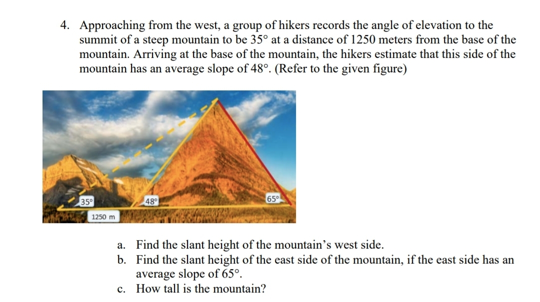 4. Approaching from the west, a group of hikers records the angle of elevation to the
summit of a steep mountain to be 35° at a distance of 1250 meters from the base of the
mountain. Arriving at the base of the mountain, the hikers estimate that this side of the
mountain has an average slope of 48°. (Refer to the given figure)
35°
1250 m
a.
b.
48°
65°
Find the slant height of the mountain's west side.
Find the slant height of the east side of the mountain, if the east side has an
average slope of 65°.
c. How tall is the mountain?