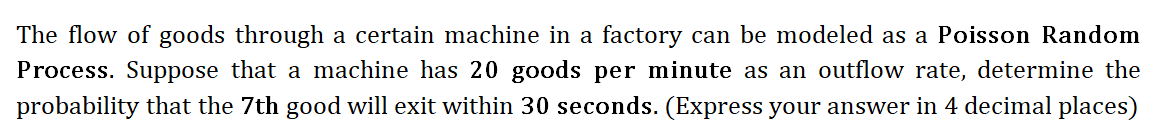 The flow of goods through a certain machine in a factory can be modeled as a Poisson Random
Process. Suppose that a machine has 20 goods per minute as an outflow rate, determine the
probability that the 7th good will exit within 30 seconds. (Express your answer in 4 decimal places)