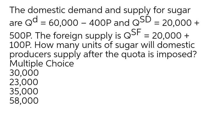The domestic demand and supply for sugar
are Qd = 60,000 – 400P and QSD = 20,000 +
500P. The foreign supply is QSF = 20,000 +
100P. How many units of sugar will domestic
producers supply after the quota is imposed?
Multiple Choice
30,000
23,000
35,000
58,000
