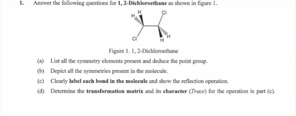 1.
Answer the following questions for 1, 2-Dichloroethane as shown in figure 1.
H
三三三三
CI
H
Figure 1.1, 2-Dichloroethane
(a) List all the symmetry elements present and deduce the point group.
(b) Depict all the symmetries present in the molecule.
(c) Clearly label each bond in the molecule and show the reflection operation.
(d) Determine the transformation matrix and its character (Trace) for the operation in part (c).