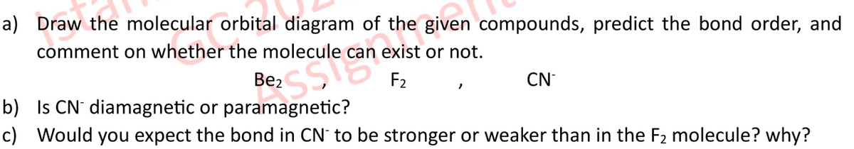 a) Draw the molecular orbital diagram of
the given compounds, predict the bond order, and
une
comment on whether the molecule can exist or not.
F₂
Be₂
b) Is CN¯diamagnetic or paramagnetic?
c) Would you expect the bond in CN to be stronger or weaker than in the F₂ molecule? why?
CN
"