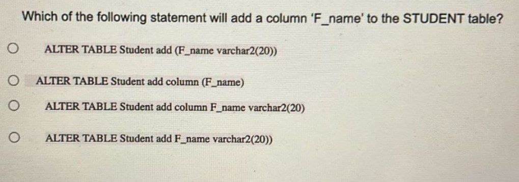 O
O
Which of the following statement will add a column 'F_name' to the STUDENT table?
ALTER TABLE Student add (F_name varchar2(20))
ALTER TABLE Student add column (F_name)
ALTER TABLE Student add column F_name varchar2(20)
ALTER TABLE Student add F_name varchar2(20))