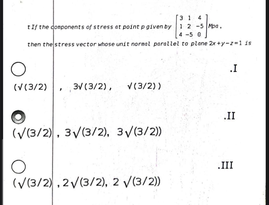 3 1
1 2 -5 Mpa,
4
tIf the domponents of stress at point p given by
4 -5 0
then the stress vector whose unit normal parallel to plane 2x +y-z 1 is
.I
(V(3/2)
3V (3/2),
V(3/2))
.II
(V(3/2), 3V(3/2), 3/(3/2)
.III
(V(3/2), 2V(3/2), 2 V(3/2)
