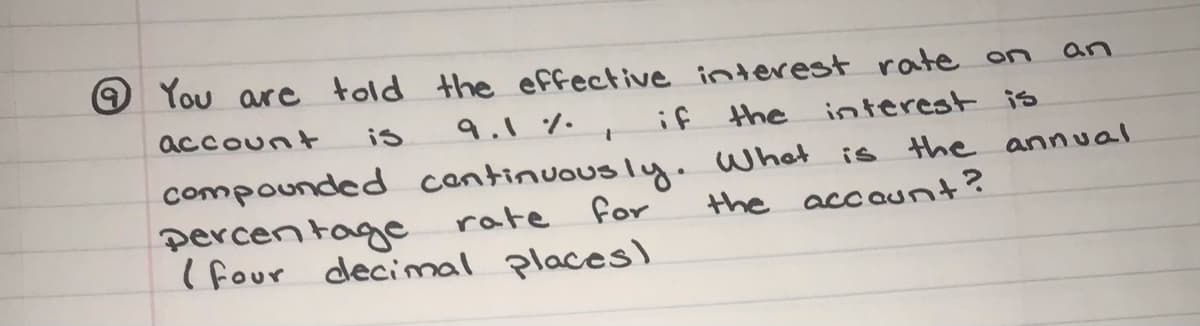 O You are told the effective interest rate on
an
account
is
9.1%. ,
if
the
interest is
compounded cantinuously. What is the annual
percen tage
( four decimal places)
rate
for
the accaunt?
