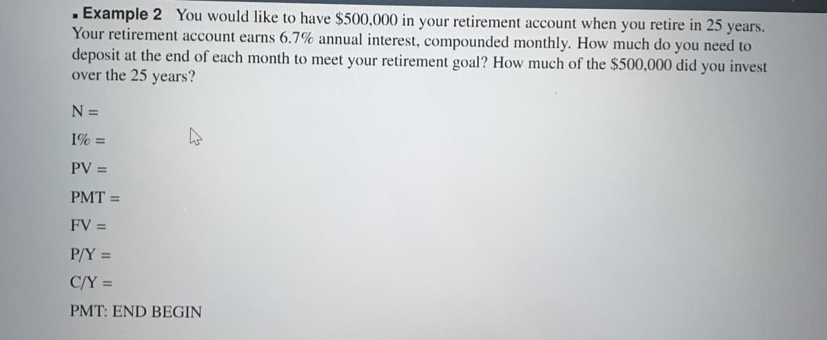 . Example 2 You would like to have $500,000 in your retirement account when you retire in 25 years.
Your retirement account earns 6.7% annual interest, compounded monthly. How much do you need to
deposit at the end of each month to meet your retirement goal? How much of the $500,000 did
over the 25 years?
you invest
N =
1% =
PV =
PMT =
FV =
P/Y =
C/Y =
PMT: END BEGIN
