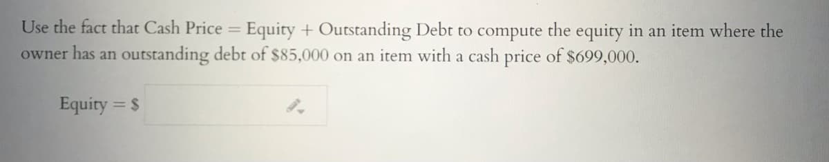 Use the fact that Cash Price = Equity + Outstanding Debt to compute the equity in an item where the
owner has an outstanding debt of $85,000 on an item with a cash price of $699,000.
%3D
Equity = $
