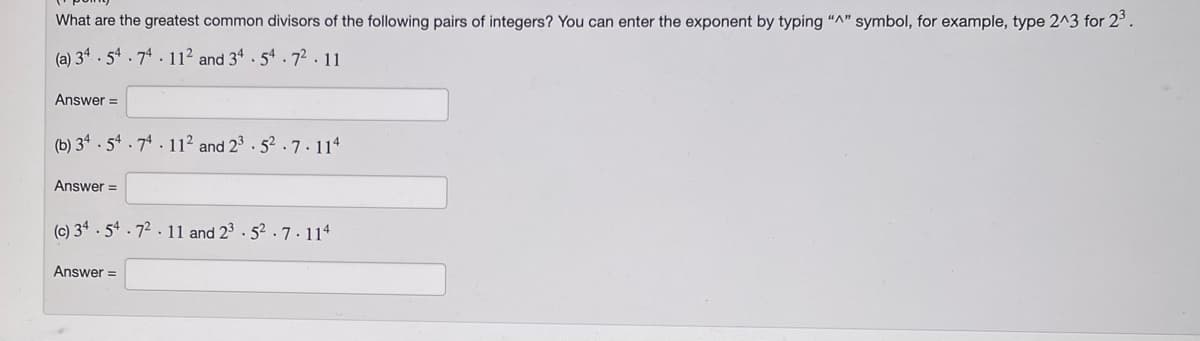 What are the greatest common divisors of the following pairs of integers? You can enter the exponent by typing "A" symbol, for example, type 2^3 for 2³.
(a) 34.54.74. 112 and 34.54.72.11
Answer=
(b) 34.54.74 112 and 23.52.7.114
Answer=
(c) 34.54.72.11 and 23-52.7.114
Answer=