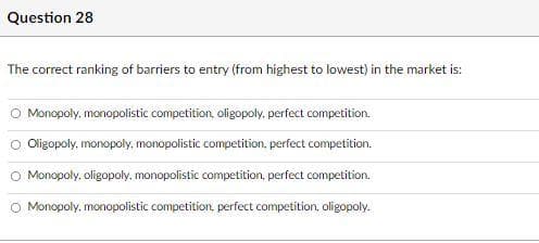 Question 28
The correct ranking of barriers to entry (from highest to lowest) in the market is:
Monopoly, monopolistic competition, oligopoly, perfect competition.
O Oligopoly, monopoly, monopolistic competition, perfect competition.
O Monopoly, oligopoly, monopolistic competition, perfect competition.
O Monopoly, monopolistic competition, perfect competition, oligopoly.