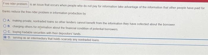 Free rider problem is an issue that occurs when people who do not pay for information take advantage of the information that other people have paid for
Banks reduce the free-rider problem in information production by
A making private, nontraded loans so other lenders cannot benefit from the information they have collected about the borrower
B. charging others for information about the financial condition of potential borrowers
C. buying tradable securities with their depositors' funds
D. serving as an intermediary that holds scarcely any nontraded loans