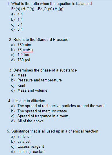 1. What is the ratio when the equation is balanced
Fe(s)+H,0(g)-Fe,0,(s)+H,(g)
a) 4:4
b) 1:4
c) 3:1
d) 3:4
2. Refers to the Standard Pressure
a) 760 atm
b) 76 cmHg
c) 1.0 torr
d) 760 psi
3. Determines the phase of a substance
a) Mass
b) Pressure and temperature
c) Kind
d) Mass and volume
4. It is due to diffusion
a) The spread of radioactive particles around the world
b) The spread of mercury waste
c) Spread of fragrance in a room
d) All of the above
5. Substance that is all used up in a chemical reaction.
a) inhibitor
b) catalyst
c) Excess reagent
d) Limiting reactant
