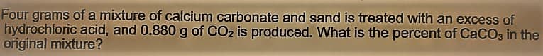 Four grams of a mixture of calcium carbonate and sand is treated with an excess of
hydrochloric acid, and 0.880 g of CO2 is produced. What is the percent of CaCO, in the
original mixture?
