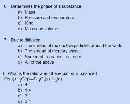 6. Determines the phase of a substance
a) Mass
b) Pressure and temperature
c) Kind
d) Mass and volume
7. Due to diffusion
a) The spread of radioactive particles around the world
b) The spread of mercury waste
c) Spread of fragrance in a room
d) All of the above
6. What is the ratio when the equation is balanced
Fe(s)+H,0(g)-Fe,0,(s)+H,(g)
a) 4:4
b) 1:4
c) 3:1
d) 3:4
