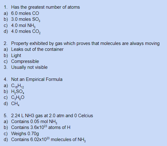 1. Has the greatest number of atoms
a) 6.0 moles CO
b) 3.0 moles SO,
c) 4.0 mol NH,
d) 4.0 moles Co,
2. Property exhibited by gas which proves that molecules are always moving
a) Leaks out of the container
b) Light
c) Compressible
3. Usually not visible
4. Not an Empirical Formula
a) C1,H12
b) H;SO,
c) C;H;O
d) CH,
5. 2.24 L NH3 gas at 2.0 atm and 0 Celcius
a) Contains 0.05 mol NH3
b) Contains 3.6x1023 atoms of H
c) Weighs 0.70g
d) Contains 6.02x1023 molecules of NH,
