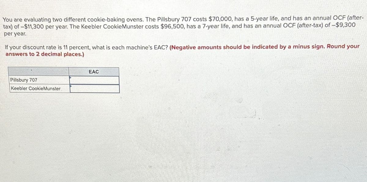 You are evaluating two different cookie-baking ovens. The Pillsbury 707 costs $70,000, has a 5-year life, and has an annual OCF (after-
tax) of -$11,300 per year. The Keebler CookieMunster costs $96,500, has a 7-year life, and has an annual OCF (after-tax) of -$9,300
per year.
If your discount rate is 11 percent, what is each machine's EAC? (Negative amounts should be indicated by a minus sign. Round your
answers to 2 decimal places.)
Pillsbury 707
Keebler CookieMunster
EAC