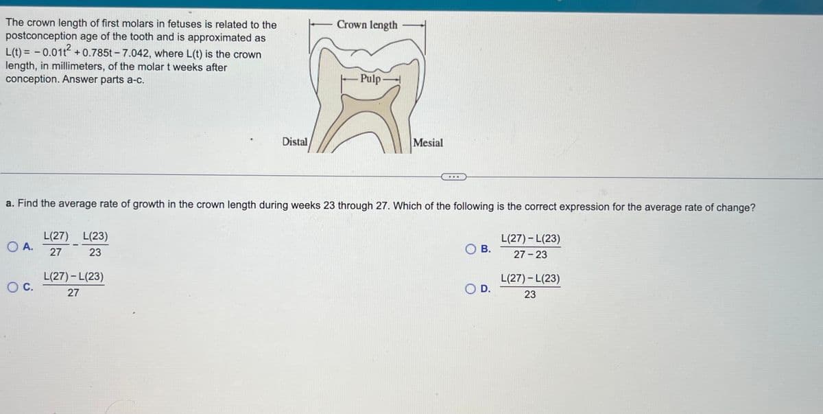 The crown length of first molars in fetuses is related to the
postconception age of the tooth and is approximated as
L(t) = -0.011² +0.785t-7.042, where L(t) is the crown
length, in millimeters, of the molar t weeks after
conception. Answer parts a-c.
O A.
O C.
L(27) L(23)
27
23
Distal
a. Find the average rate of growth in the crown length during weeks 23 through 27. Which of the following is the correct expression for the average rate of change?
L(27) - L(23)
27
Crown length
Pulp
Mesial
O B.
O D.
L(27) - L(23)
27-23
L(27) - L(23)
23